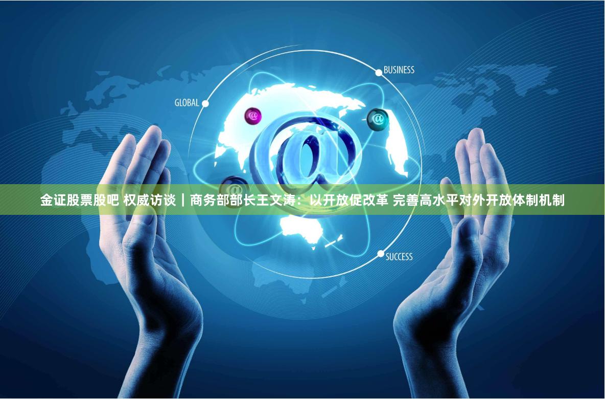 金证股票股吧 权威访谈｜商务部部长王文涛：以开放促改革 完善高水平对外开放体制机制