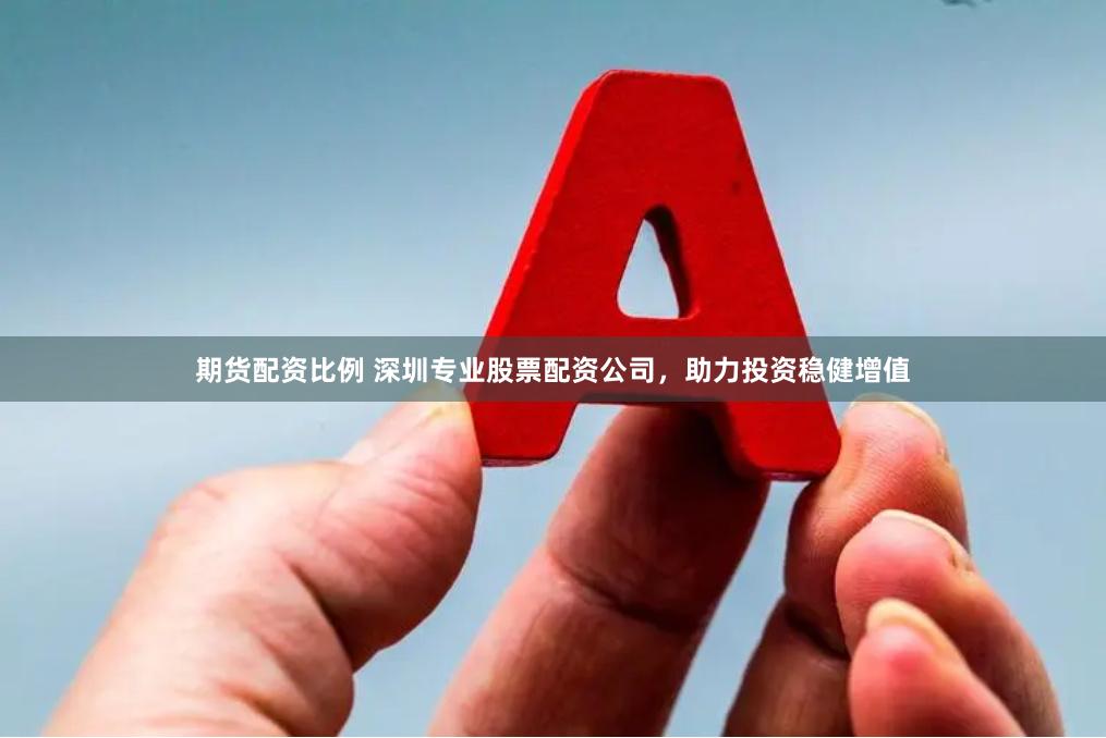 期货配资比例 深圳专业股票配资公司，助力投资稳健增值