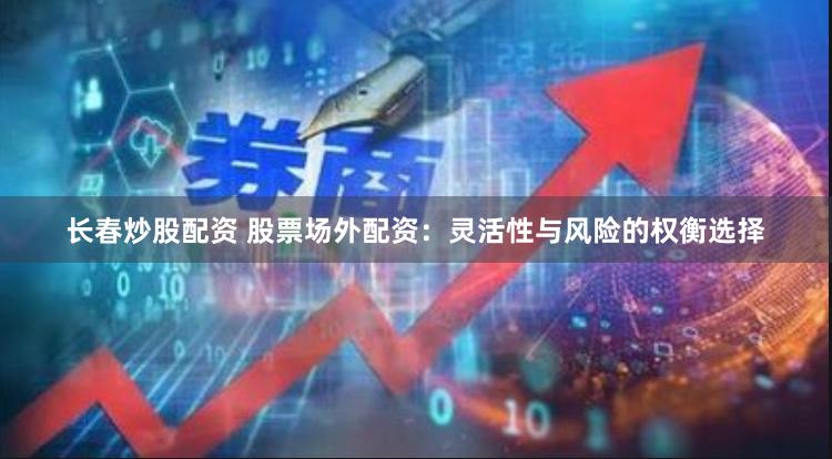 长春炒股配资 股票场外配资：灵活性与风险的权衡选择