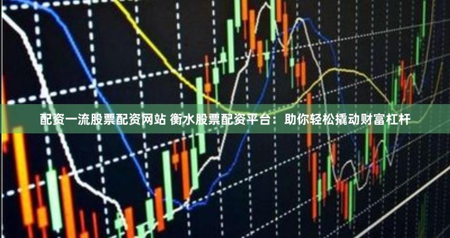 配资一流股票配资网站 衡水股票配资平台：助你轻松撬动财富杠杆