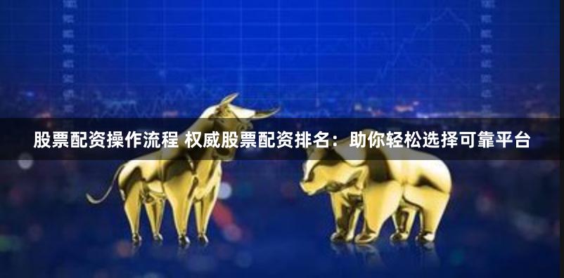 股票配资操作流程 权威股票配资排名：助你轻松选择可靠平台