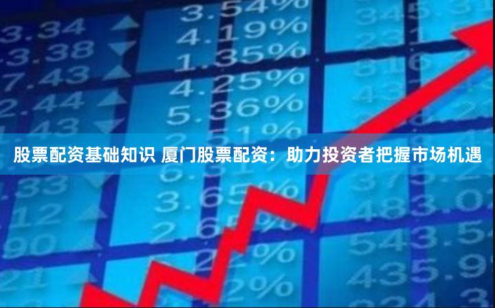股票配资基础知识 厦门股票配资：助力投资者把握市场机遇
