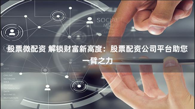 股票微配资 解锁财富新高度：股票配资公司平台助您一臂之力
