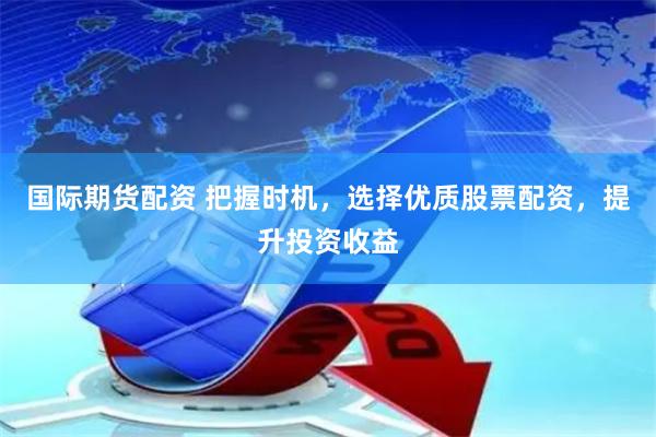 国际期货配资 把握时机,选择优质股票配资,提升投资收益