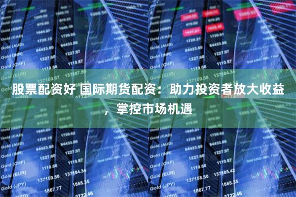 股票配资好 国际期货配资:助力投资者放大收益,掌控市场机遇
